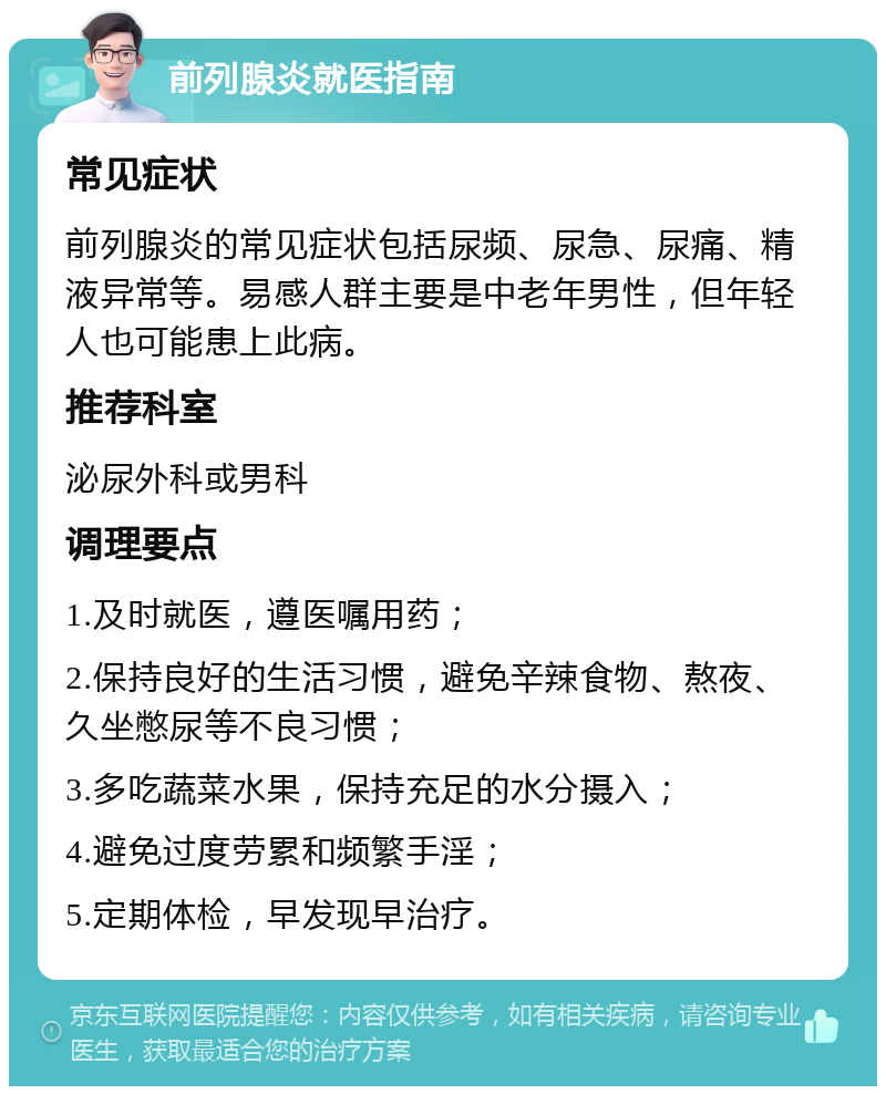 前列腺炎就医指南 常见症状 前列腺炎的常见症状包括尿频、尿急、尿痛、精液异常等。易感人群主要是中老年男性，但年轻人也可能患上此病。 推荐科室 泌尿外科或男科 调理要点 1.及时就医，遵医嘱用药； 2.保持良好的生活习惯，避免辛辣食物、熬夜、久坐憋尿等不良习惯； 3.多吃蔬菜水果，保持充足的水分摄入； 4.避免过度劳累和频繁手淫； 5.定期体检，早发现早治疗。