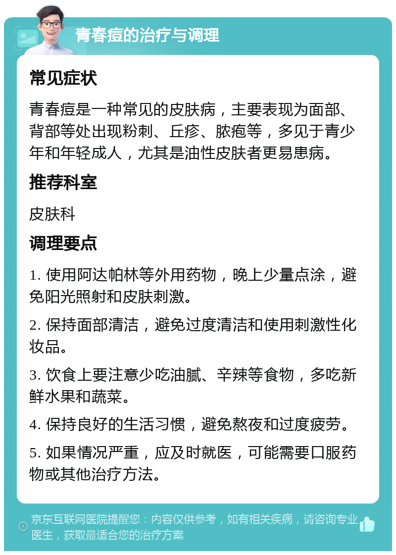 青春痘的治疗与调理 常见症状 青春痘是一种常见的皮肤病，主要表现为面部、背部等处出现粉刺、丘疹、脓疱等，多见于青少年和年轻成人，尤其是油性皮肤者更易患病。 推荐科室 皮肤科 调理要点 1. 使用阿达帕林等外用药物，晚上少量点涂，避免阳光照射和皮肤刺激。 2. 保持面部清洁，避免过度清洁和使用刺激性化妆品。 3. 饮食上要注意少吃油腻、辛辣等食物，多吃新鲜水果和蔬菜。 4. 保持良好的生活习惯，避免熬夜和过度疲劳。 5. 如果情况严重，应及时就医，可能需要口服药物或其他治疗方法。