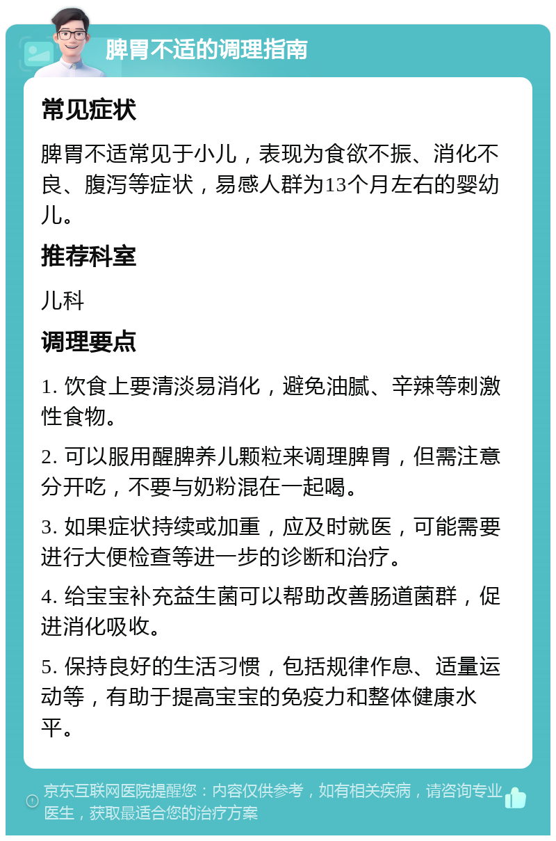 脾胃不适的调理指南 常见症状 脾胃不适常见于小儿，表现为食欲不振、消化不良、腹泻等症状，易感人群为13个月左右的婴幼儿。 推荐科室 儿科 调理要点 1. 饮食上要清淡易消化，避免油腻、辛辣等刺激性食物。 2. 可以服用醒脾养儿颗粒来调理脾胃，但需注意分开吃，不要与奶粉混在一起喝。 3. 如果症状持续或加重，应及时就医，可能需要进行大便检查等进一步的诊断和治疗。 4. 给宝宝补充益生菌可以帮助改善肠道菌群，促进消化吸收。 5. 保持良好的生活习惯，包括规律作息、适量运动等，有助于提高宝宝的免疫力和整体健康水平。