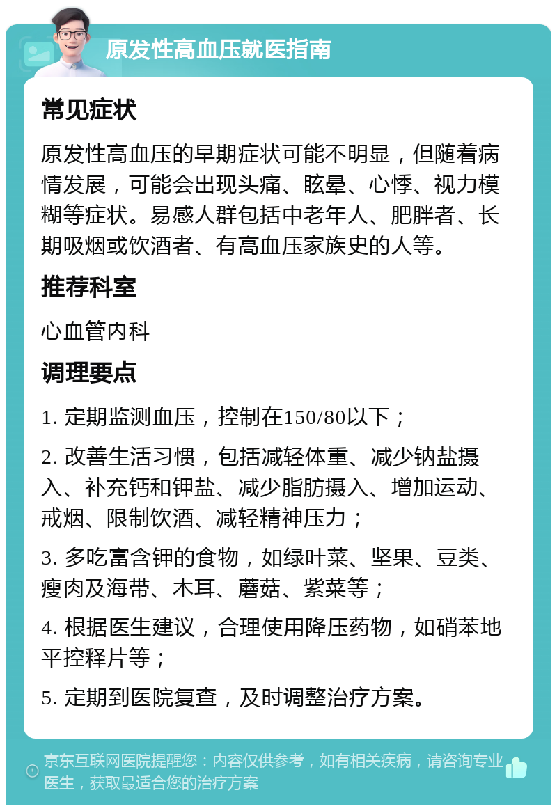 原发性高血压就医指南 常见症状 原发性高血压的早期症状可能不明显，但随着病情发展，可能会出现头痛、眩晕、心悸、视力模糊等症状。易感人群包括中老年人、肥胖者、长期吸烟或饮酒者、有高血压家族史的人等。 推荐科室 心血管内科 调理要点 1. 定期监测血压，控制在150/80以下； 2. 改善生活习惯，包括减轻体重、减少钠盐摄入、补充钙和钾盐、减少脂肪摄入、增加运动、戒烟、限制饮酒、减轻精神压力； 3. 多吃富含钾的食物，如绿叶菜、坚果、豆类、瘦肉及海带、木耳、蘑菇、紫菜等； 4. 根据医生建议，合理使用降压药物，如硝苯地平控释片等； 5. 定期到医院复查，及时调整治疗方案。