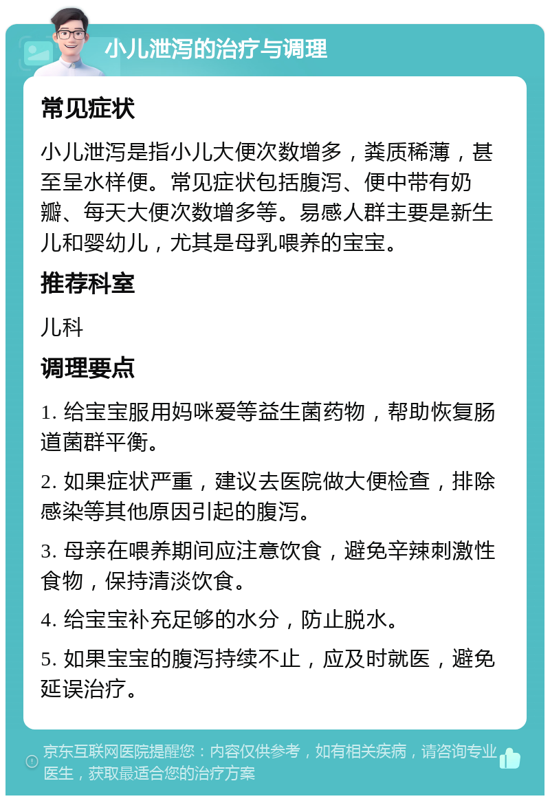 小儿泄泻的治疗与调理 常见症状 小儿泄泻是指小儿大便次数增多，粪质稀薄，甚至呈水样便。常见症状包括腹泻、便中带有奶瓣、每天大便次数增多等。易感人群主要是新生儿和婴幼儿，尤其是母乳喂养的宝宝。 推荐科室 儿科 调理要点 1. 给宝宝服用妈咪爱等益生菌药物，帮助恢复肠道菌群平衡。 2. 如果症状严重，建议去医院做大便检查，排除感染等其他原因引起的腹泻。 3. 母亲在喂养期间应注意饮食，避免辛辣刺激性食物，保持清淡饮食。 4. 给宝宝补充足够的水分，防止脱水。 5. 如果宝宝的腹泻持续不止，应及时就医，避免延误治疗。