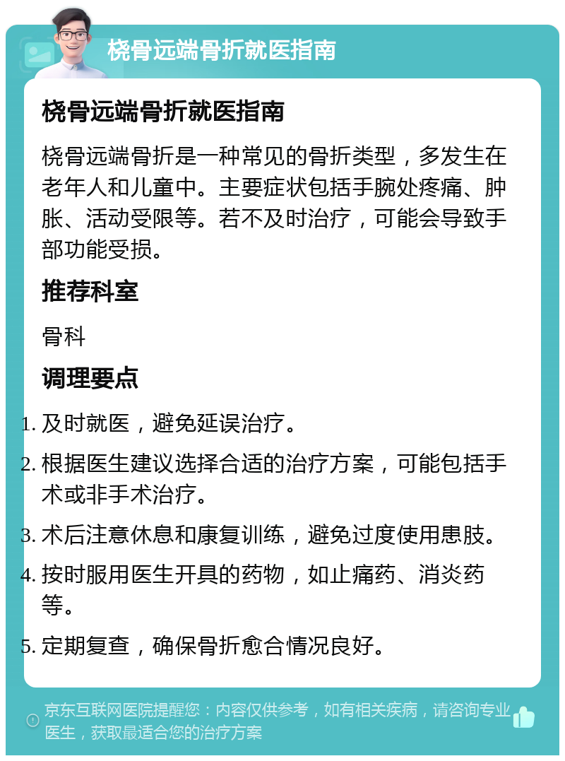 桡骨远端骨折就医指南 桡骨远端骨折就医指南 桡骨远端骨折是一种常见的骨折类型，多发生在老年人和儿童中。主要症状包括手腕处疼痛、肿胀、活动受限等。若不及时治疗，可能会导致手部功能受损。 推荐科室 骨科 调理要点 及时就医，避免延误治疗。 根据医生建议选择合适的治疗方案，可能包括手术或非手术治疗。 术后注意休息和康复训练，避免过度使用患肢。 按时服用医生开具的药物，如止痛药、消炎药等。 定期复查，确保骨折愈合情况良好。