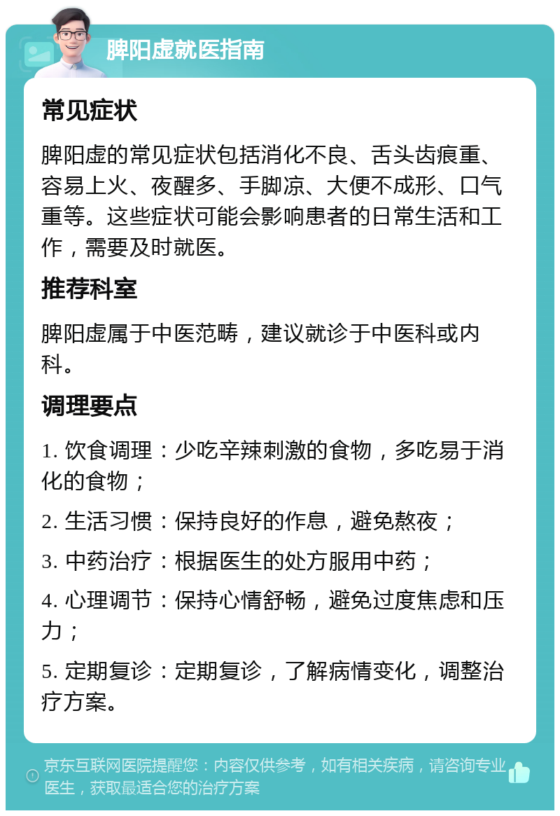 脾阳虚就医指南 常见症状 脾阳虚的常见症状包括消化不良、舌头齿痕重、容易上火、夜醒多、手脚凉、大便不成形、口气重等。这些症状可能会影响患者的日常生活和工作，需要及时就医。 推荐科室 脾阳虚属于中医范畴，建议就诊于中医科或内科。 调理要点 1. 饮食调理：少吃辛辣刺激的食物，多吃易于消化的食物； 2. 生活习惯：保持良好的作息，避免熬夜； 3. 中药治疗：根据医生的处方服用中药； 4. 心理调节：保持心情舒畅，避免过度焦虑和压力； 5. 定期复诊：定期复诊，了解病情变化，调整治疗方案。