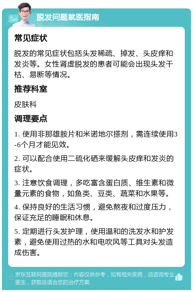 脱发问题就医指南 常见症状 脱发的常见症状包括头发稀疏、掉发、头皮痒和发炎等。女性肾虚脱发的患者可能会出现头发干枯、易断等情况。 推荐科室 皮肤科 调理要点 1. 使用非那雄胺片和米诺地尔搽剂，需连续使用3-6个月才能见效。 2. 可以配合使用二硫化硒来缓解头皮痒和发炎的症状。 3. 注意饮食调理，多吃富含蛋白质、维生素和微量元素的食物，如鱼类、豆类、蔬菜和水果等。 4. 保持良好的生活习惯，避免熬夜和过度压力，保证充足的睡眠和休息。 5. 定期进行头发护理，使用温和的洗发水和护发素，避免使用过热的水和电吹风等工具对头发造成伤害。