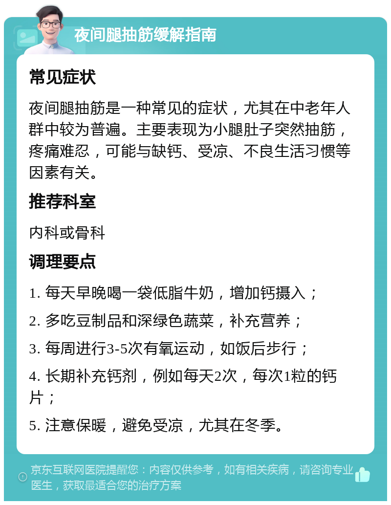 夜间腿抽筋缓解指南 常见症状 夜间腿抽筋是一种常见的症状，尤其在中老年人群中较为普遍。主要表现为小腿肚子突然抽筋，疼痛难忍，可能与缺钙、受凉、不良生活习惯等因素有关。 推荐科室 内科或骨科 调理要点 1. 每天早晚喝一袋低脂牛奶，增加钙摄入； 2. 多吃豆制品和深绿色蔬菜，补充营养； 3. 每周进行3-5次有氧运动，如饭后步行； 4. 长期补充钙剂，例如每天2次，每次1粒的钙片； 5. 注意保暖，避免受凉，尤其在冬季。