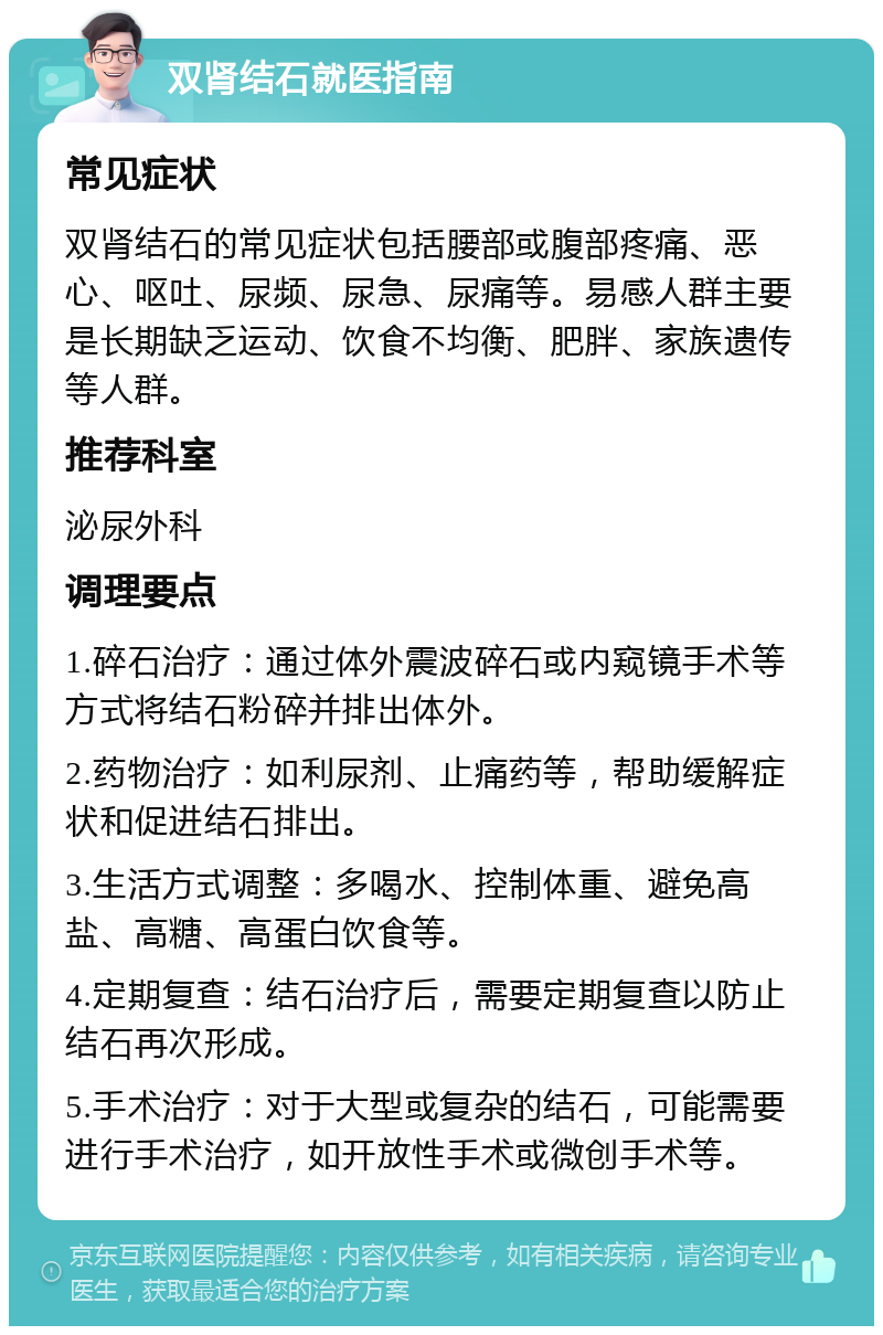 双肾结石就医指南 常见症状 双肾结石的常见症状包括腰部或腹部疼痛、恶心、呕吐、尿频、尿急、尿痛等。易感人群主要是长期缺乏运动、饮食不均衡、肥胖、家族遗传等人群。 推荐科室 泌尿外科 调理要点 1.碎石治疗：通过体外震波碎石或内窥镜手术等方式将结石粉碎并排出体外。 2.药物治疗：如利尿剂、止痛药等，帮助缓解症状和促进结石排出。 3.生活方式调整：多喝水、控制体重、避免高盐、高糖、高蛋白饮食等。 4.定期复查：结石治疗后，需要定期复查以防止结石再次形成。 5.手术治疗：对于大型或复杂的结石，可能需要进行手术治疗，如开放性手术或微创手术等。