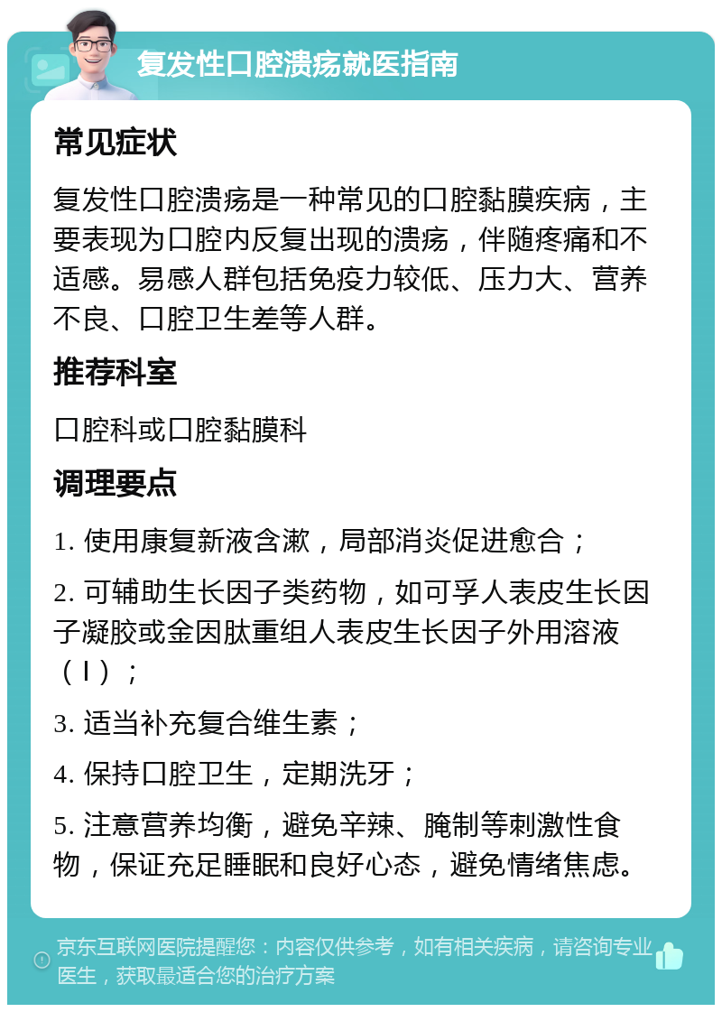 复发性口腔溃疡就医指南 常见症状 复发性口腔溃疡是一种常见的口腔黏膜疾病，主要表现为口腔内反复出现的溃疡，伴随疼痛和不适感。易感人群包括免疫力较低、压力大、营养不良、口腔卫生差等人群。 推荐科室 口腔科或口腔黏膜科 调理要点 1. 使用康复新液含漱，局部消炎促进愈合； 2. 可辅助生长因子类药物，如可孚人表皮生长因子凝胶或金因肽重组人表皮生长因子外用溶液（Ⅰ）； 3. 适当补充复合维生素； 4. 保持口腔卫生，定期洗牙； 5. 注意营养均衡，避免辛辣、腌制等刺激性食物，保证充足睡眠和良好心态，避免情绪焦虑。