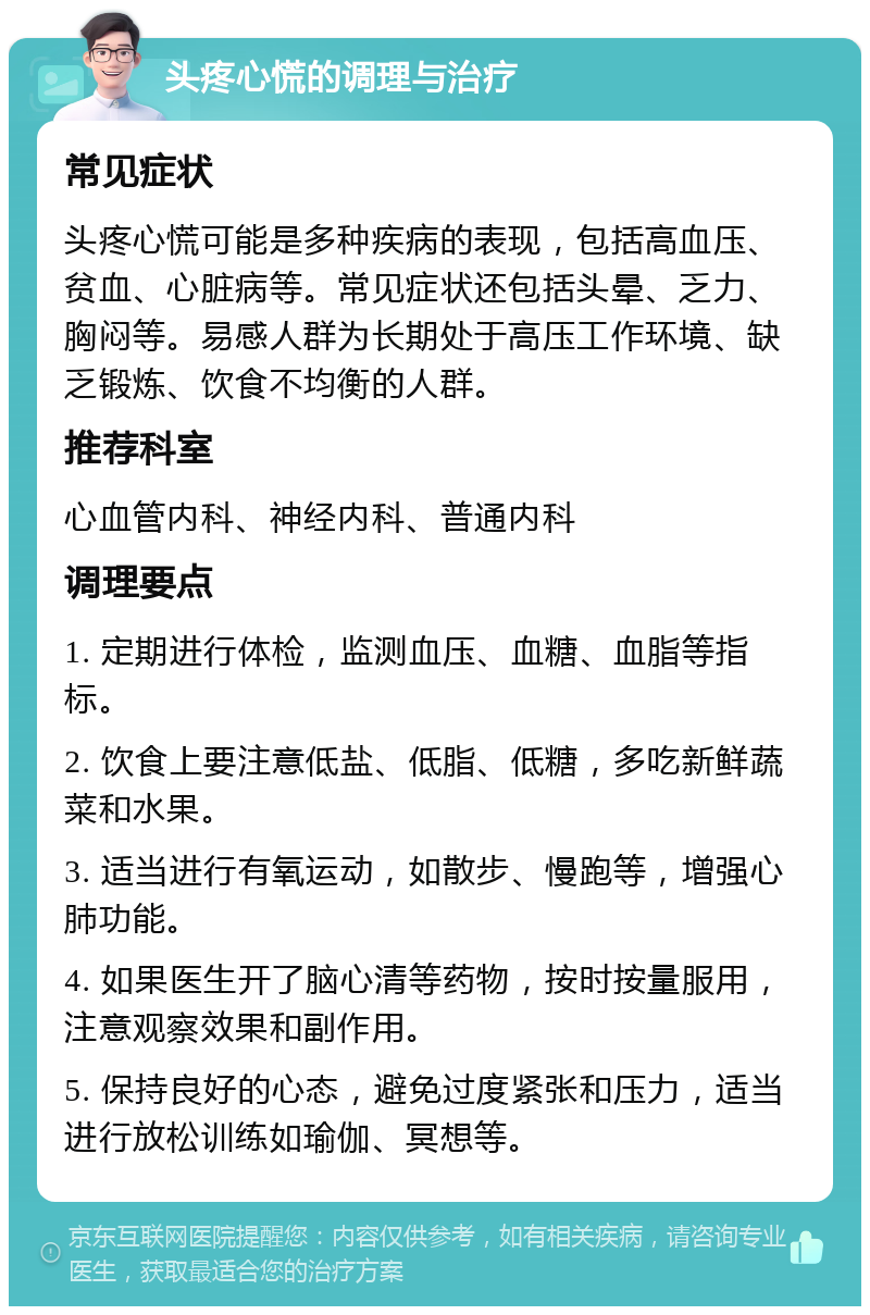 头疼心慌的调理与治疗 常见症状 头疼心慌可能是多种疾病的表现，包括高血压、贫血、心脏病等。常见症状还包括头晕、乏力、胸闷等。易感人群为长期处于高压工作环境、缺乏锻炼、饮食不均衡的人群。 推荐科室 心血管内科、神经内科、普通内科 调理要点 1. 定期进行体检，监测血压、血糖、血脂等指标。 2. 饮食上要注意低盐、低脂、低糖，多吃新鲜蔬菜和水果。 3. 适当进行有氧运动，如散步、慢跑等，增强心肺功能。 4. 如果医生开了脑心清等药物，按时按量服用，注意观察效果和副作用。 5. 保持良好的心态，避免过度紧张和压力，适当进行放松训练如瑜伽、冥想等。