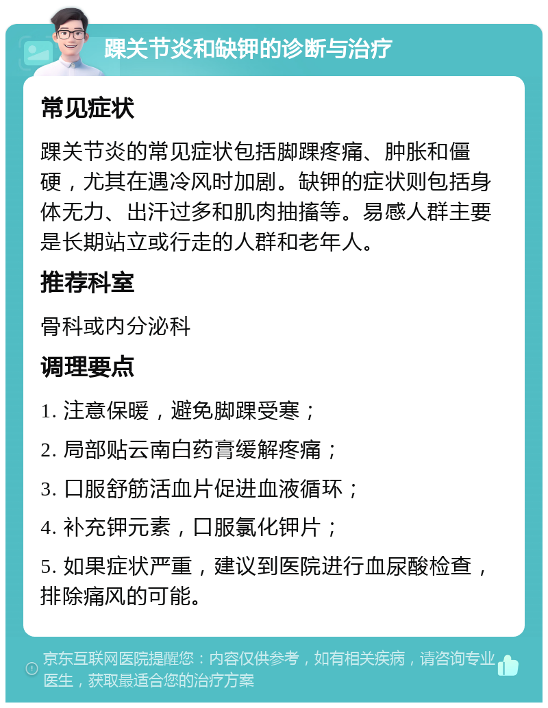 踝关节炎和缺钾的诊断与治疗 常见症状 踝关节炎的常见症状包括脚踝疼痛、肿胀和僵硬，尤其在遇冷风时加剧。缺钾的症状则包括身体无力、出汗过多和肌肉抽搐等。易感人群主要是长期站立或行走的人群和老年人。 推荐科室 骨科或内分泌科 调理要点 1. 注意保暖，避免脚踝受寒； 2. 局部贴云南白药膏缓解疼痛； 3. 口服舒筋活血片促进血液循环； 4. 补充钾元素，口服氯化钾片； 5. 如果症状严重，建议到医院进行血尿酸检查，排除痛风的可能。