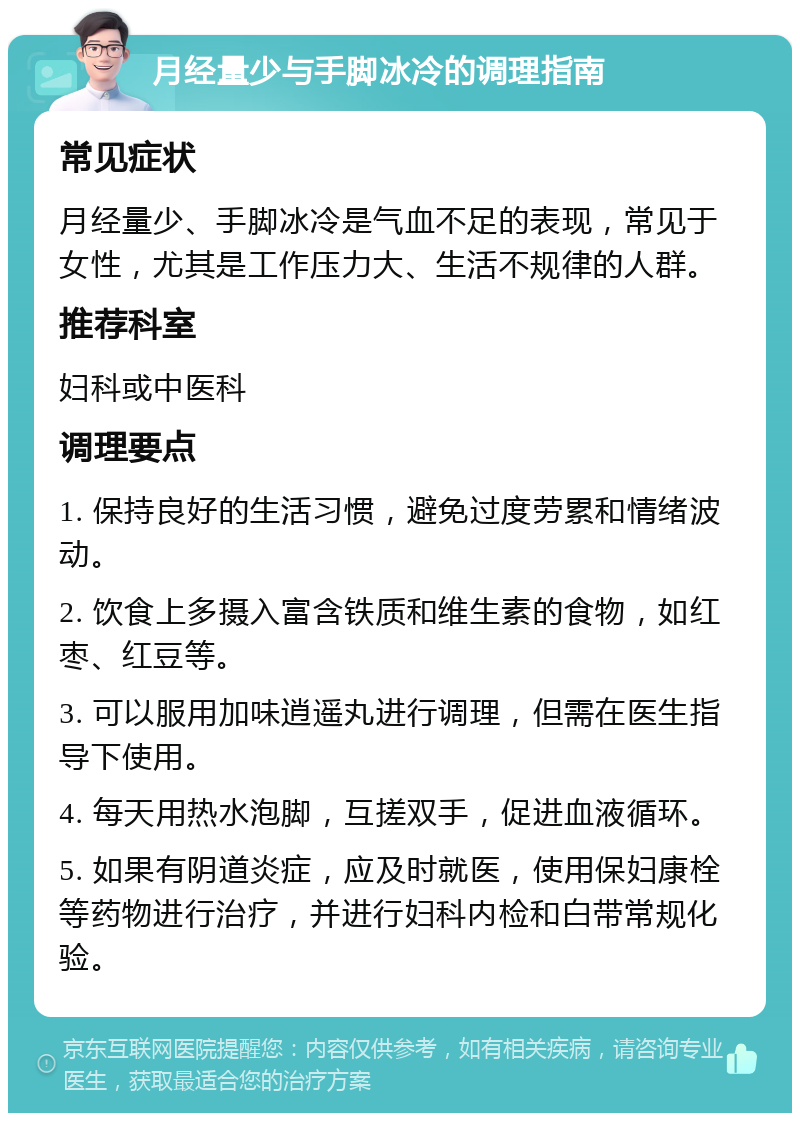 月经量少与手脚冰冷的调理指南 常见症状 月经量少、手脚冰冷是气血不足的表现，常见于女性，尤其是工作压力大、生活不规律的人群。 推荐科室 妇科或中医科 调理要点 1. 保持良好的生活习惯，避免过度劳累和情绪波动。 2. 饮食上多摄入富含铁质和维生素的食物，如红枣、红豆等。 3. 可以服用加味逍遥丸进行调理，但需在医生指导下使用。 4. 每天用热水泡脚，互搓双手，促进血液循环。 5. 如果有阴道炎症，应及时就医，使用保妇康栓等药物进行治疗，并进行妇科内检和白带常规化验。