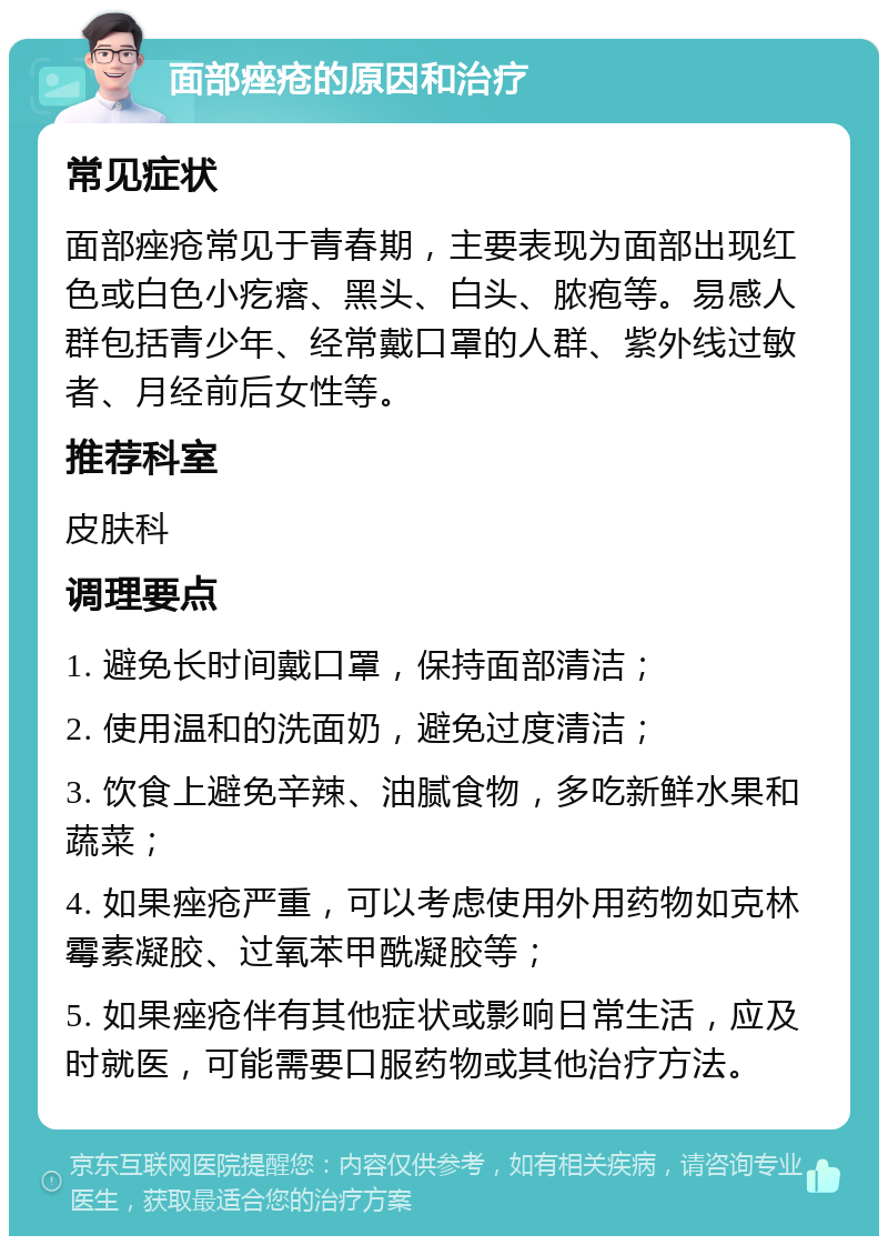 面部痤疮的原因和治疗 常见症状 面部痤疮常见于青春期，主要表现为面部出现红色或白色小疙瘩、黑头、白头、脓疱等。易感人群包括青少年、经常戴口罩的人群、紫外线过敏者、月经前后女性等。 推荐科室 皮肤科 调理要点 1. 避免长时间戴口罩，保持面部清洁； 2. 使用温和的洗面奶，避免过度清洁； 3. 饮食上避免辛辣、油腻食物，多吃新鲜水果和蔬菜； 4. 如果痤疮严重，可以考虑使用外用药物如克林霉素凝胶、过氧苯甲酰凝胶等； 5. 如果痤疮伴有其他症状或影响日常生活，应及时就医，可能需要口服药物或其他治疗方法。