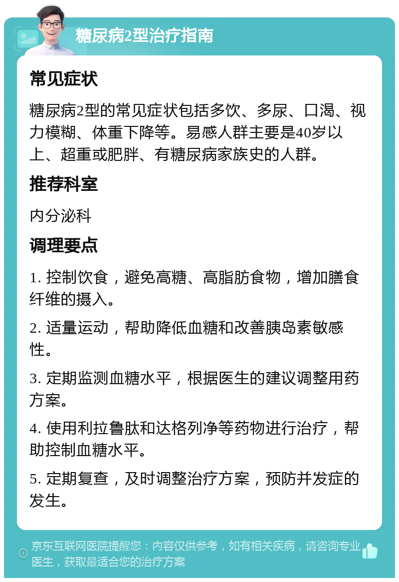 糖尿病2型治疗指南 常见症状 糖尿病2型的常见症状包括多饮、多尿、口渴、视力模糊、体重下降等。易感人群主要是40岁以上、超重或肥胖、有糖尿病家族史的人群。 推荐科室 内分泌科 调理要点 1. 控制饮食，避免高糖、高脂肪食物，增加膳食纤维的摄入。 2. 适量运动，帮助降低血糖和改善胰岛素敏感性。 3. 定期监测血糖水平，根据医生的建议调整用药方案。 4. 使用利拉鲁肽和达格列净等药物进行治疗，帮助控制血糖水平。 5. 定期复查，及时调整治疗方案，预防并发症的发生。