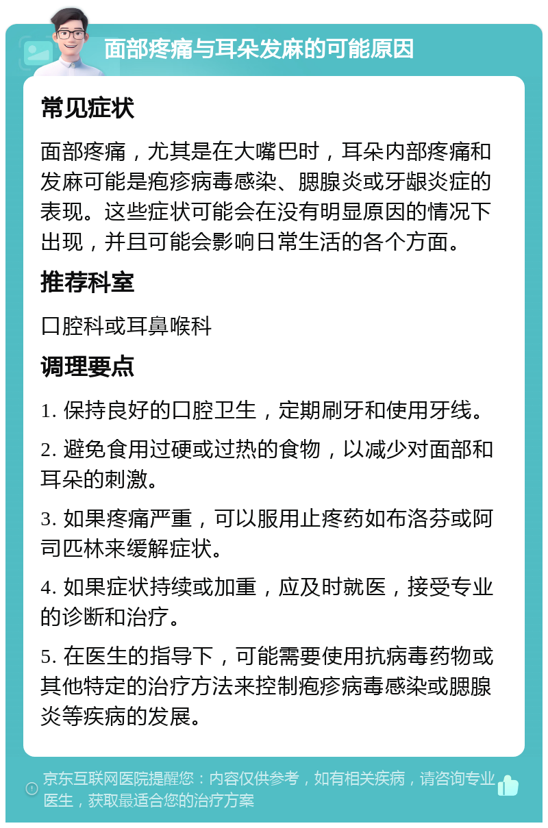 面部疼痛与耳朵发麻的可能原因 常见症状 面部疼痛，尤其是在大嘴巴时，耳朵内部疼痛和发麻可能是疱疹病毒感染、腮腺炎或牙龈炎症的表现。这些症状可能会在没有明显原因的情况下出现，并且可能会影响日常生活的各个方面。 推荐科室 口腔科或耳鼻喉科 调理要点 1. 保持良好的口腔卫生，定期刷牙和使用牙线。 2. 避免食用过硬或过热的食物，以减少对面部和耳朵的刺激。 3. 如果疼痛严重，可以服用止疼药如布洛芬或阿司匹林来缓解症状。 4. 如果症状持续或加重，应及时就医，接受专业的诊断和治疗。 5. 在医生的指导下，可能需要使用抗病毒药物或其他特定的治疗方法来控制疱疹病毒感染或腮腺炎等疾病的发展。