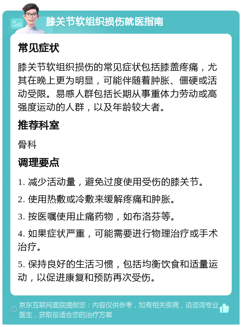 膝关节软组织损伤就医指南 常见症状 膝关节软组织损伤的常见症状包括膝盖疼痛，尤其在晚上更为明显，可能伴随着肿胀、僵硬或活动受限。易感人群包括长期从事重体力劳动或高强度运动的人群，以及年龄较大者。 推荐科室 骨科 调理要点 1. 减少活动量，避免过度使用受伤的膝关节。 2. 使用热敷或冷敷来缓解疼痛和肿胀。 3. 按医嘱使用止痛药物，如布洛芬等。 4. 如果症状严重，可能需要进行物理治疗或手术治疗。 5. 保持良好的生活习惯，包括均衡饮食和适量运动，以促进康复和预防再次受伤。