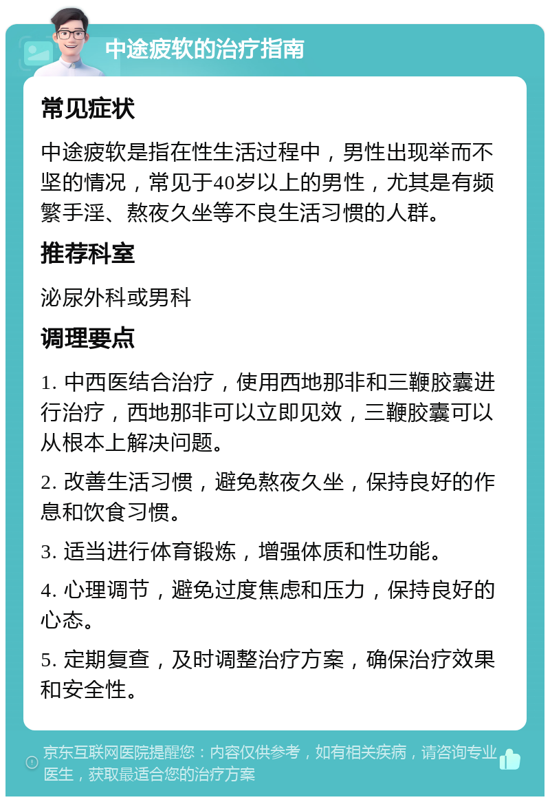 中途疲软的治疗指南 常见症状 中途疲软是指在性生活过程中，男性出现举而不坚的情况，常见于40岁以上的男性，尤其是有频繁手淫、熬夜久坐等不良生活习惯的人群。 推荐科室 泌尿外科或男科 调理要点 1. 中西医结合治疗，使用西地那非和三鞭胶囊进行治疗，西地那非可以立即见效，三鞭胶囊可以从根本上解决问题。 2. 改善生活习惯，避免熬夜久坐，保持良好的作息和饮食习惯。 3. 适当进行体育锻炼，增强体质和性功能。 4. 心理调节，避免过度焦虑和压力，保持良好的心态。 5. 定期复查，及时调整治疗方案，确保治疗效果和安全性。