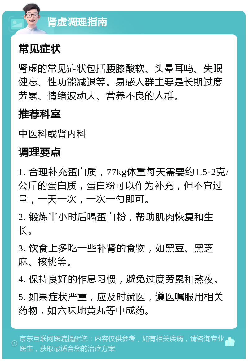 肾虚调理指南 常见症状 肾虚的常见症状包括腰膝酸软、头晕耳鸣、失眠健忘、性功能减退等。易感人群主要是长期过度劳累、情绪波动大、营养不良的人群。 推荐科室 中医科或肾内科 调理要点 1. 合理补充蛋白质，77kg体重每天需要约1.5-2克/公斤的蛋白质，蛋白粉可以作为补充，但不宜过量，一天一次，一次一勺即可。 2. 锻炼半小时后喝蛋白粉，帮助肌肉恢复和生长。 3. 饮食上多吃一些补肾的食物，如黑豆、黑芝麻、核桃等。 4. 保持良好的作息习惯，避免过度劳累和熬夜。 5. 如果症状严重，应及时就医，遵医嘱服用相关药物，如六味地黄丸等中成药。