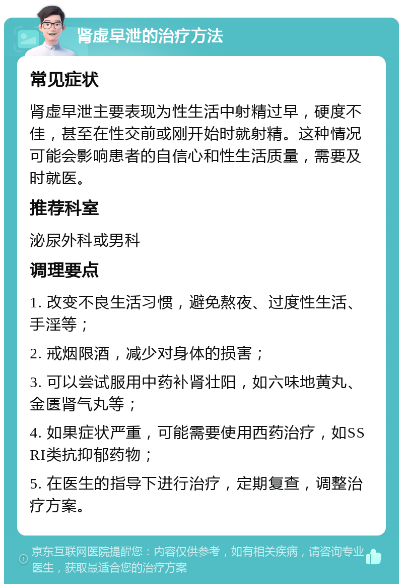 肾虚早泄的治疗方法 常见症状 肾虚早泄主要表现为性生活中射精过早，硬度不佳，甚至在性交前或刚开始时就射精。这种情况可能会影响患者的自信心和性生活质量，需要及时就医。 推荐科室 泌尿外科或男科 调理要点 1. 改变不良生活习惯，避免熬夜、过度性生活、手淫等； 2. 戒烟限酒，减少对身体的损害； 3. 可以尝试服用中药补肾壮阳，如六味地黄丸、金匮肾气丸等； 4. 如果症状严重，可能需要使用西药治疗，如SSRI类抗抑郁药物； 5. 在医生的指导下进行治疗，定期复查，调整治疗方案。