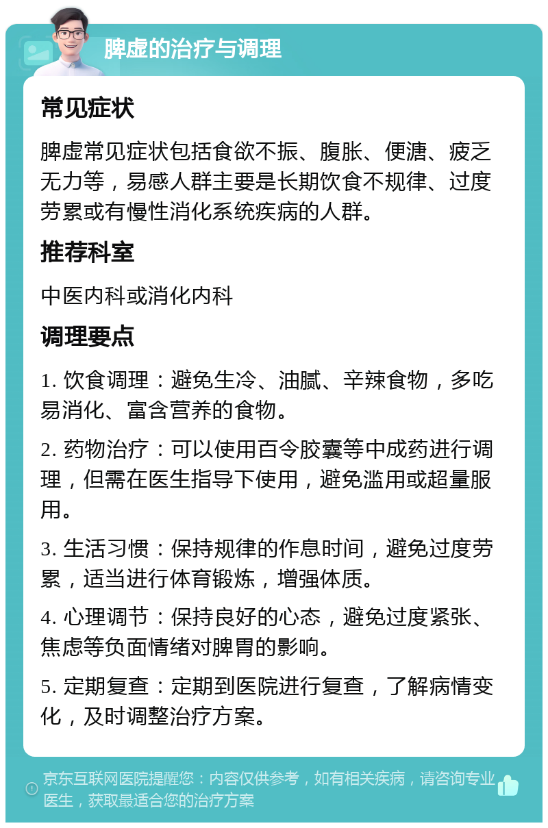 脾虚的治疗与调理 常见症状 脾虚常见症状包括食欲不振、腹胀、便溏、疲乏无力等，易感人群主要是长期饮食不规律、过度劳累或有慢性消化系统疾病的人群。 推荐科室 中医内科或消化内科 调理要点 1. 饮食调理：避免生冷、油腻、辛辣食物，多吃易消化、富含营养的食物。 2. 药物治疗：可以使用百令胶囊等中成药进行调理，但需在医生指导下使用，避免滥用或超量服用。 3. 生活习惯：保持规律的作息时间，避免过度劳累，适当进行体育锻炼，增强体质。 4. 心理调节：保持良好的心态，避免过度紧张、焦虑等负面情绪对脾胃的影响。 5. 定期复查：定期到医院进行复查，了解病情变化，及时调整治疗方案。