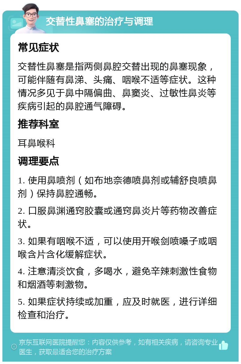 交替性鼻塞的治疗与调理 常见症状 交替性鼻塞是指两侧鼻腔交替出现的鼻塞现象，可能伴随有鼻涕、头痛、咽喉不适等症状。这种情况多见于鼻中隔偏曲、鼻窦炎、过敏性鼻炎等疾病引起的鼻腔通气障碍。 推荐科室 耳鼻喉科 调理要点 1. 使用鼻喷剂（如布地奈德喷鼻剂或辅舒良喷鼻剂）保持鼻腔通畅。 2. 口服鼻渊通窍胶囊或通窍鼻炎片等药物改善症状。 3. 如果有咽喉不适，可以使用开喉剑喷嗓子或咽喉含片含化缓解症状。 4. 注意清淡饮食，多喝水，避免辛辣刺激性食物和烟酒等刺激物。 5. 如果症状持续或加重，应及时就医，进行详细检查和治疗。