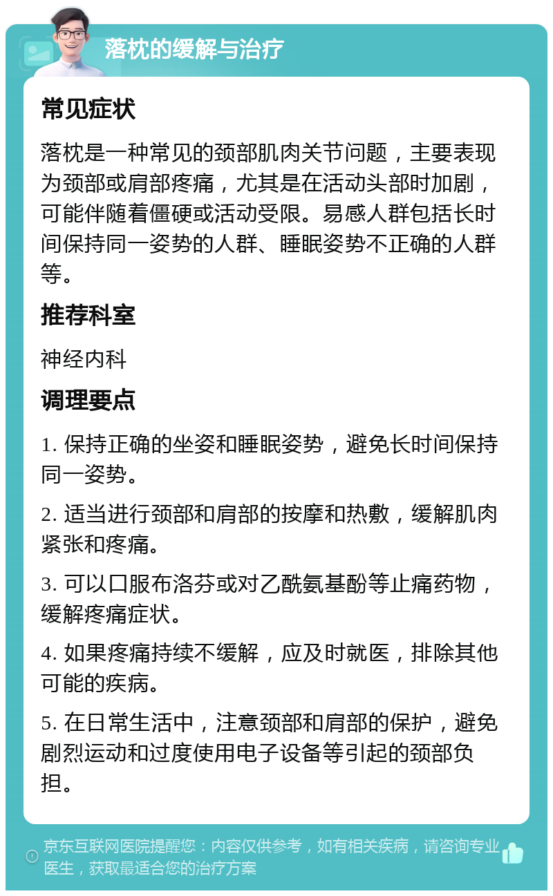 落枕的缓解与治疗 常见症状 落枕是一种常见的颈部肌肉关节问题，主要表现为颈部或肩部疼痛，尤其是在活动头部时加剧，可能伴随着僵硬或活动受限。易感人群包括长时间保持同一姿势的人群、睡眠姿势不正确的人群等。 推荐科室 神经内科 调理要点 1. 保持正确的坐姿和睡眠姿势，避免长时间保持同一姿势。 2. 适当进行颈部和肩部的按摩和热敷，缓解肌肉紧张和疼痛。 3. 可以口服布洛芬或对乙酰氨基酚等止痛药物，缓解疼痛症状。 4. 如果疼痛持续不缓解，应及时就医，排除其他可能的疾病。 5. 在日常生活中，注意颈部和肩部的保护，避免剧烈运动和过度使用电子设备等引起的颈部负担。