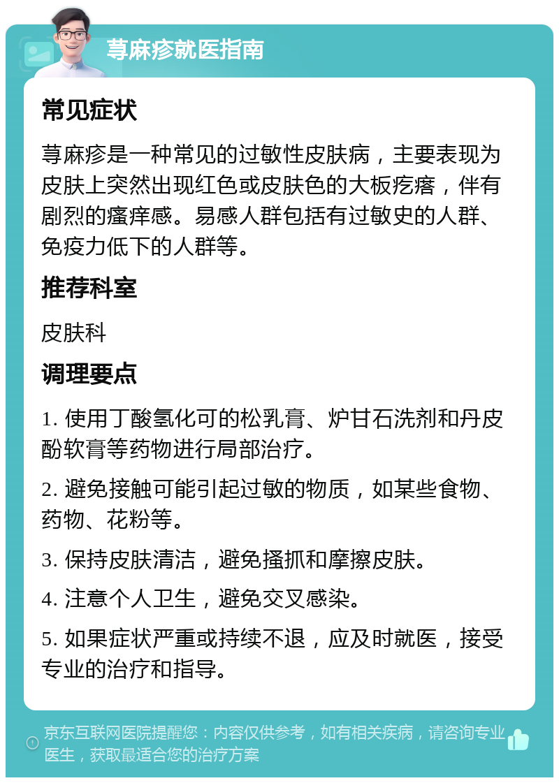 荨麻疹就医指南 常见症状 荨麻疹是一种常见的过敏性皮肤病，主要表现为皮肤上突然出现红色或皮肤色的大板疙瘩，伴有剧烈的瘙痒感。易感人群包括有过敏史的人群、免疫力低下的人群等。 推荐科室 皮肤科 调理要点 1. 使用丁酸氢化可的松乳膏、炉甘石洗剂和丹皮酚软膏等药物进行局部治疗。 2. 避免接触可能引起过敏的物质，如某些食物、药物、花粉等。 3. 保持皮肤清洁，避免搔抓和摩擦皮肤。 4. 注意个人卫生，避免交叉感染。 5. 如果症状严重或持续不退，应及时就医，接受专业的治疗和指导。