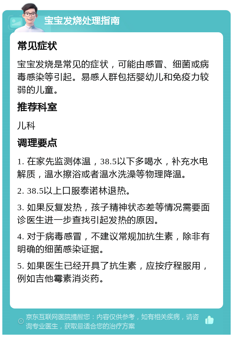 宝宝发烧处理指南 常见症状 宝宝发烧是常见的症状，可能由感冒、细菌或病毒感染等引起。易感人群包括婴幼儿和免疫力较弱的儿童。 推荐科室 儿科 调理要点 1. 在家先监测体温，38.5以下多喝水，补充水电解质，温水擦浴或者温水洗澡等物理降温。 2. 38.5以上口服泰诺林退热。 3. 如果反复发热，孩子精神状态差等情况需要面诊医生进一步查找引起发热的原因。 4. 对于病毒感冒，不建议常规加抗生素，除非有明确的细菌感染证据。 5. 如果医生已经开具了抗生素，应按疗程服用，例如吉他霉素消炎药。