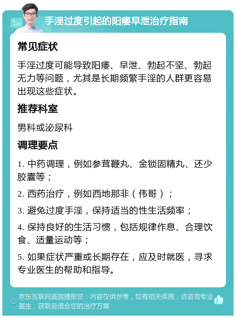 手淫过度引起的阳痿早泄治疗指南 常见症状 手淫过度可能导致阳痿、早泄、勃起不坚、勃起无力等问题，尤其是长期频繁手淫的人群更容易出现这些症状。 推荐科室 男科或泌尿科 调理要点 1. 中药调理，例如参茸鞭丸、金锁固精丸、还少胶囊等； 2. 西药治疗，例如西地那非（伟哥）； 3. 避免过度手淫，保持适当的性生活频率； 4. 保持良好的生活习惯，包括规律作息、合理饮食、适量运动等； 5. 如果症状严重或长期存在，应及时就医，寻求专业医生的帮助和指导。