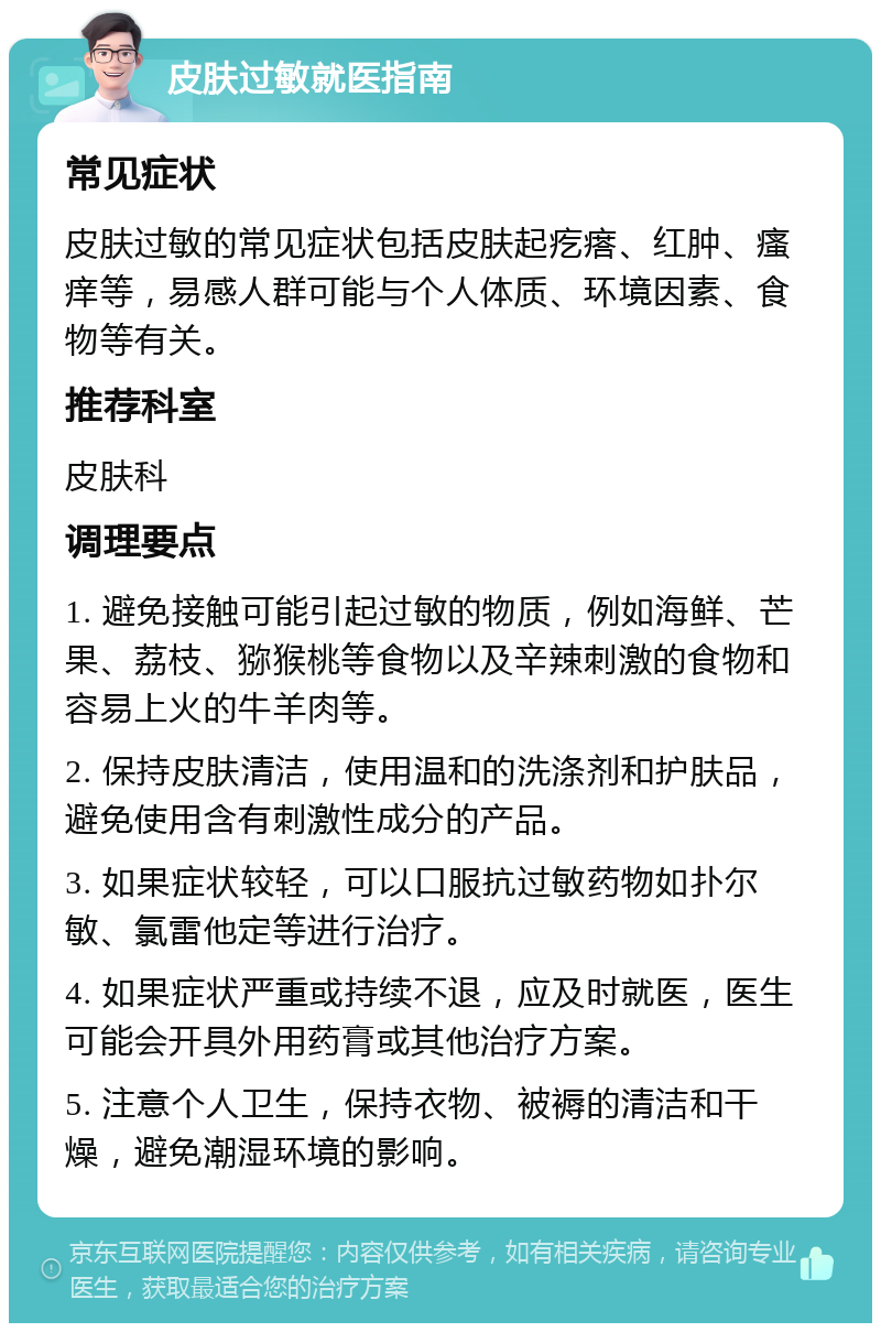 皮肤过敏就医指南 常见症状 皮肤过敏的常见症状包括皮肤起疙瘩、红肿、瘙痒等，易感人群可能与个人体质、环境因素、食物等有关。 推荐科室 皮肤科 调理要点 1. 避免接触可能引起过敏的物质，例如海鲜、芒果、荔枝、猕猴桃等食物以及辛辣刺激的食物和容易上火的牛羊肉等。 2. 保持皮肤清洁，使用温和的洗涤剂和护肤品，避免使用含有刺激性成分的产品。 3. 如果症状较轻，可以口服抗过敏药物如扑尔敏、氯雷他定等进行治疗。 4. 如果症状严重或持续不退，应及时就医，医生可能会开具外用药膏或其他治疗方案。 5. 注意个人卫生，保持衣物、被褥的清洁和干燥，避免潮湿环境的影响。