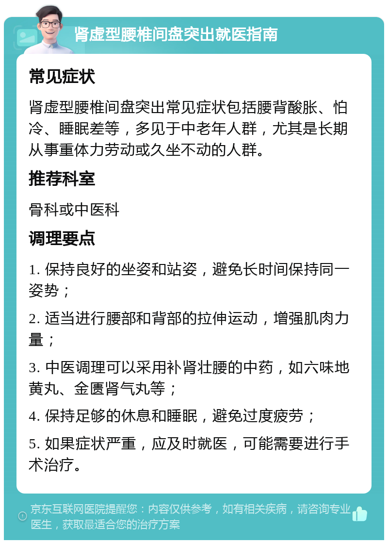 肾虚型腰椎间盘突出就医指南 常见症状 肾虚型腰椎间盘突出常见症状包括腰背酸胀、怕冷、睡眠差等，多见于中老年人群，尤其是长期从事重体力劳动或久坐不动的人群。 推荐科室 骨科或中医科 调理要点 1. 保持良好的坐姿和站姿，避免长时间保持同一姿势； 2. 适当进行腰部和背部的拉伸运动，增强肌肉力量； 3. 中医调理可以采用补肾壮腰的中药，如六味地黄丸、金匮肾气丸等； 4. 保持足够的休息和睡眠，避免过度疲劳； 5. 如果症状严重，应及时就医，可能需要进行手术治疗。