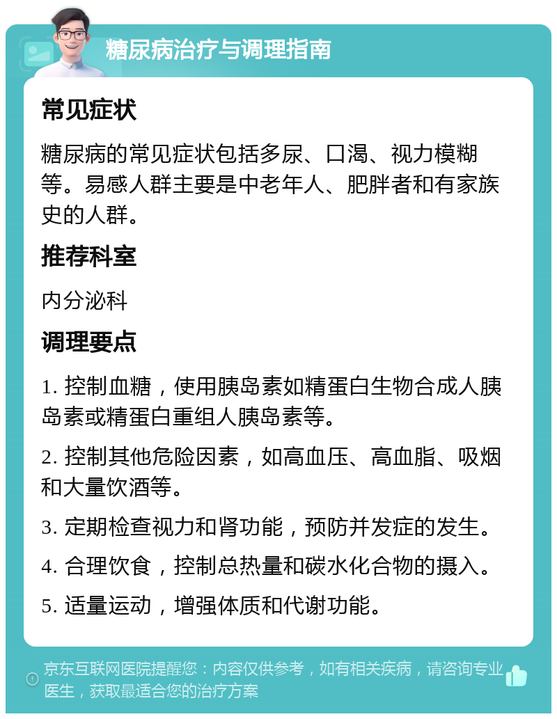 糖尿病治疗与调理指南 常见症状 糖尿病的常见症状包括多尿、口渴、视力模糊等。易感人群主要是中老年人、肥胖者和有家族史的人群。 推荐科室 内分泌科 调理要点 1. 控制血糖，使用胰岛素如精蛋白生物合成人胰岛素或精蛋白重组人胰岛素等。 2. 控制其他危险因素，如高血压、高血脂、吸烟和大量饮酒等。 3. 定期检查视力和肾功能，预防并发症的发生。 4. 合理饮食，控制总热量和碳水化合物的摄入。 5. 适量运动，增强体质和代谢功能。