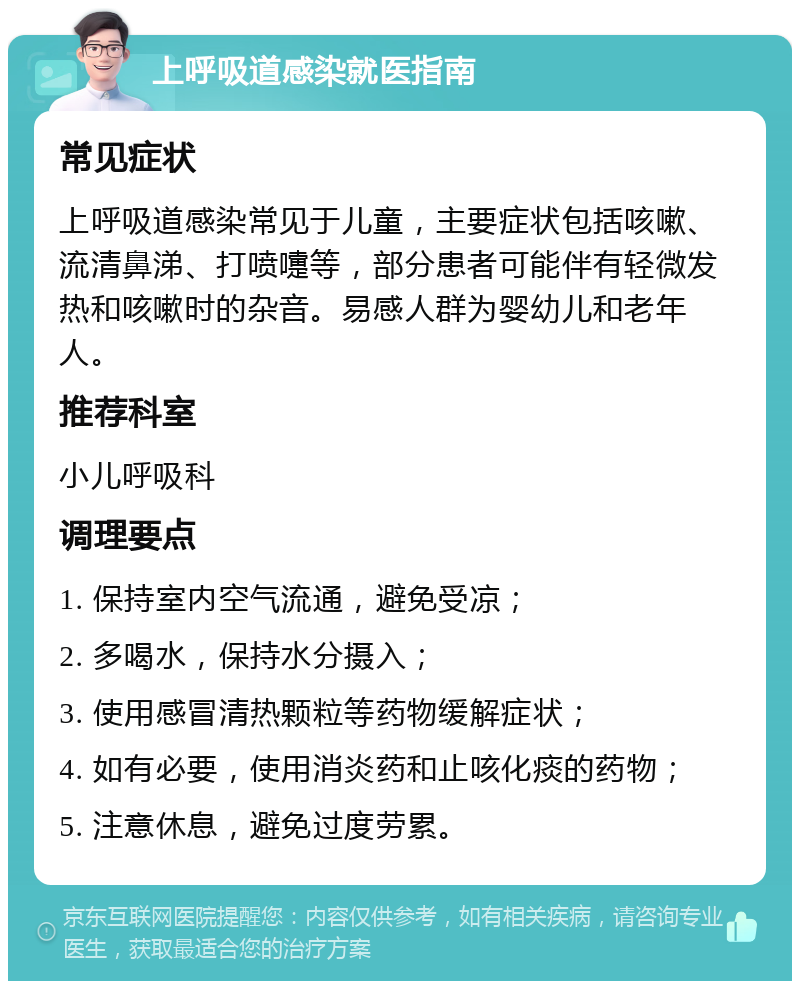 上呼吸道感染就医指南 常见症状 上呼吸道感染常见于儿童，主要症状包括咳嗽、流清鼻涕、打喷嚏等，部分患者可能伴有轻微发热和咳嗽时的杂音。易感人群为婴幼儿和老年人。 推荐科室 小儿呼吸科 调理要点 1. 保持室内空气流通，避免受凉； 2. 多喝水，保持水分摄入； 3. 使用感冒清热颗粒等药物缓解症状； 4. 如有必要，使用消炎药和止咳化痰的药物； 5. 注意休息，避免过度劳累。