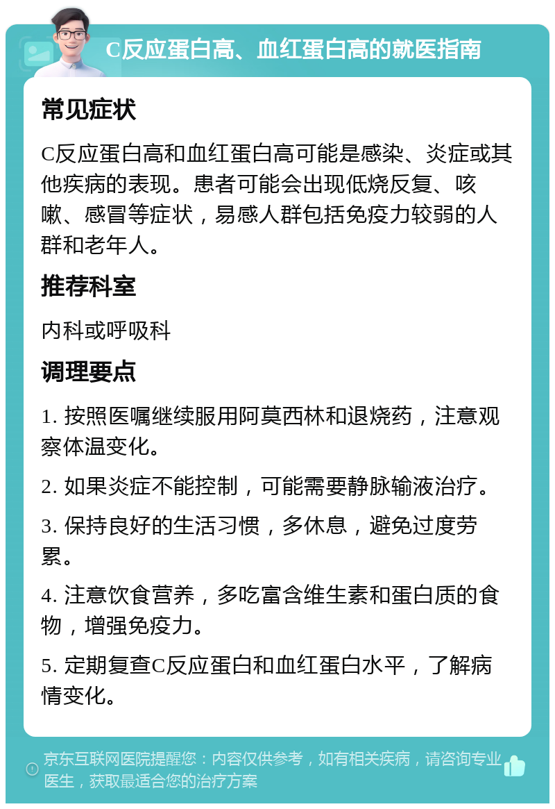 C反应蛋白高、血红蛋白高的就医指南 常见症状 C反应蛋白高和血红蛋白高可能是感染、炎症或其他疾病的表现。患者可能会出现低烧反复、咳嗽、感冒等症状，易感人群包括免疫力较弱的人群和老年人。 推荐科室 内科或呼吸科 调理要点 1. 按照医嘱继续服用阿莫西林和退烧药，注意观察体温变化。 2. 如果炎症不能控制，可能需要静脉输液治疗。 3. 保持良好的生活习惯，多休息，避免过度劳累。 4. 注意饮食营养，多吃富含维生素和蛋白质的食物，增强免疫力。 5. 定期复查C反应蛋白和血红蛋白水平，了解病情变化。