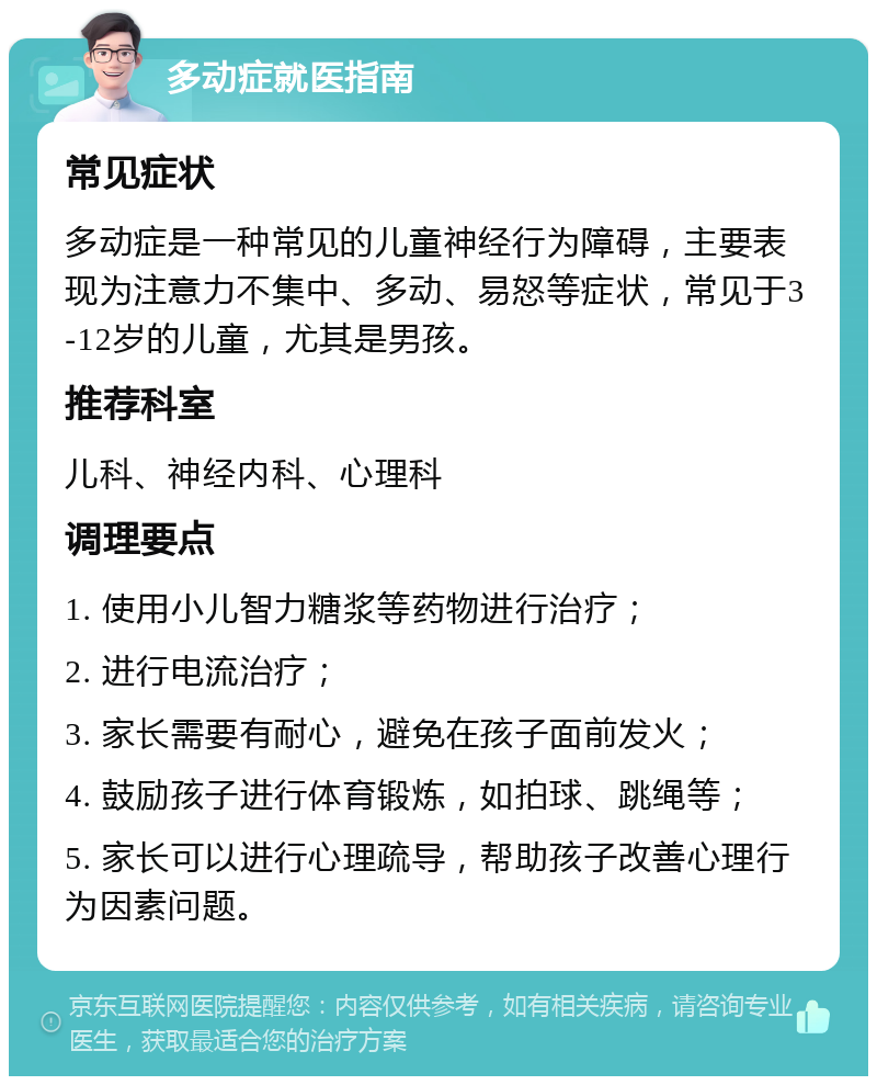 多动症就医指南 常见症状 多动症是一种常见的儿童神经行为障碍，主要表现为注意力不集中、多动、易怒等症状，常见于3-12岁的儿童，尤其是男孩。 推荐科室 儿科、神经内科、心理科 调理要点 1. 使用小儿智力糖浆等药物进行治疗； 2. 进行电流治疗； 3. 家长需要有耐心，避免在孩子面前发火； 4. 鼓励孩子进行体育锻炼，如拍球、跳绳等； 5. 家长可以进行心理疏导，帮助孩子改善心理行为因素问题。