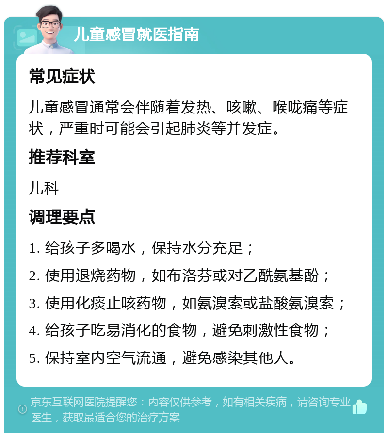 儿童感冒就医指南 常见症状 儿童感冒通常会伴随着发热、咳嗽、喉咙痛等症状，严重时可能会引起肺炎等并发症。 推荐科室 儿科 调理要点 1. 给孩子多喝水，保持水分充足； 2. 使用退烧药物，如布洛芬或对乙酰氨基酚； 3. 使用化痰止咳药物，如氨溴索或盐酸氨溴索； 4. 给孩子吃易消化的食物，避免刺激性食物； 5. 保持室内空气流通，避免感染其他人。