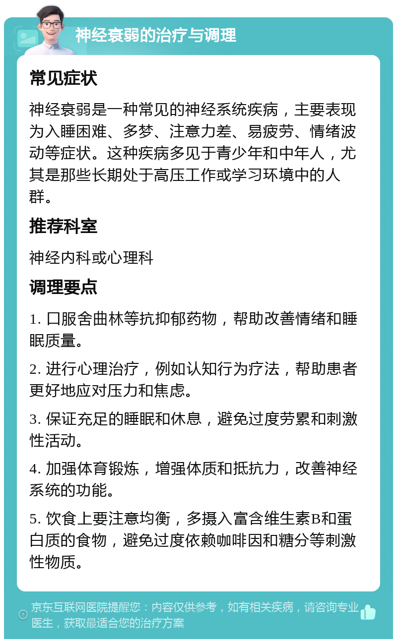 神经衰弱的治疗与调理 常见症状 神经衰弱是一种常见的神经系统疾病，主要表现为入睡困难、多梦、注意力差、易疲劳、情绪波动等症状。这种疾病多见于青少年和中年人，尤其是那些长期处于高压工作或学习环境中的人群。 推荐科室 神经内科或心理科 调理要点 1. 口服舍曲林等抗抑郁药物，帮助改善情绪和睡眠质量。 2. 进行心理治疗，例如认知行为疗法，帮助患者更好地应对压力和焦虑。 3. 保证充足的睡眠和休息，避免过度劳累和刺激性活动。 4. 加强体育锻炼，增强体质和抵抗力，改善神经系统的功能。 5. 饮食上要注意均衡，多摄入富含维生素B和蛋白质的食物，避免过度依赖咖啡因和糖分等刺激性物质。