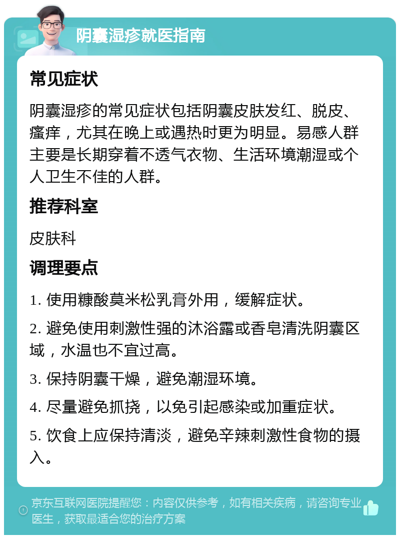 阴囊湿疹就医指南 常见症状 阴囊湿疹的常见症状包括阴囊皮肤发红、脱皮、瘙痒，尤其在晚上或遇热时更为明显。易感人群主要是长期穿着不透气衣物、生活环境潮湿或个人卫生不佳的人群。 推荐科室 皮肤科 调理要点 1. 使用糠酸莫米松乳膏外用，缓解症状。 2. 避免使用刺激性强的沐浴露或香皂清洗阴囊区域，水温也不宜过高。 3. 保持阴囊干燥，避免潮湿环境。 4. 尽量避免抓挠，以免引起感染或加重症状。 5. 饮食上应保持清淡，避免辛辣刺激性食物的摄入。