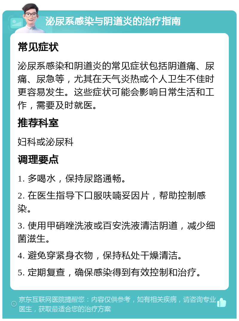 泌尿系感染与阴道炎的治疗指南 常见症状 泌尿系感染和阴道炎的常见症状包括阴道痛、尿痛、尿急等，尤其在天气炎热或个人卫生不佳时更容易发生。这些症状可能会影响日常生活和工作，需要及时就医。 推荐科室 妇科或泌尿科 调理要点 1. 多喝水，保持尿路通畅。 2. 在医生指导下口服呋喃妥因片，帮助控制感染。 3. 使用甲硝唑洗液或百安洗液清洁阴道，减少细菌滋生。 4. 避免穿紧身衣物，保持私处干燥清洁。 5. 定期复查，确保感染得到有效控制和治疗。