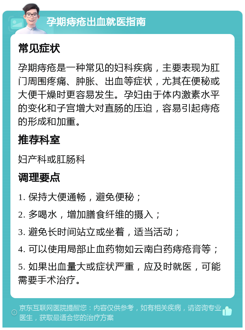 孕期痔疮出血就医指南 常见症状 孕期痔疮是一种常见的妇科疾病，主要表现为肛门周围疼痛、肿胀、出血等症状，尤其在便秘或大便干燥时更容易发生。孕妇由于体内激素水平的变化和子宫增大对直肠的压迫，容易引起痔疮的形成和加重。 推荐科室 妇产科或肛肠科 调理要点 1. 保持大便通畅，避免便秘； 2. 多喝水，增加膳食纤维的摄入； 3. 避免长时间站立或坐着，适当活动； 4. 可以使用局部止血药物如云南白药痔疮膏等； 5. 如果出血量大或症状严重，应及时就医，可能需要手术治疗。