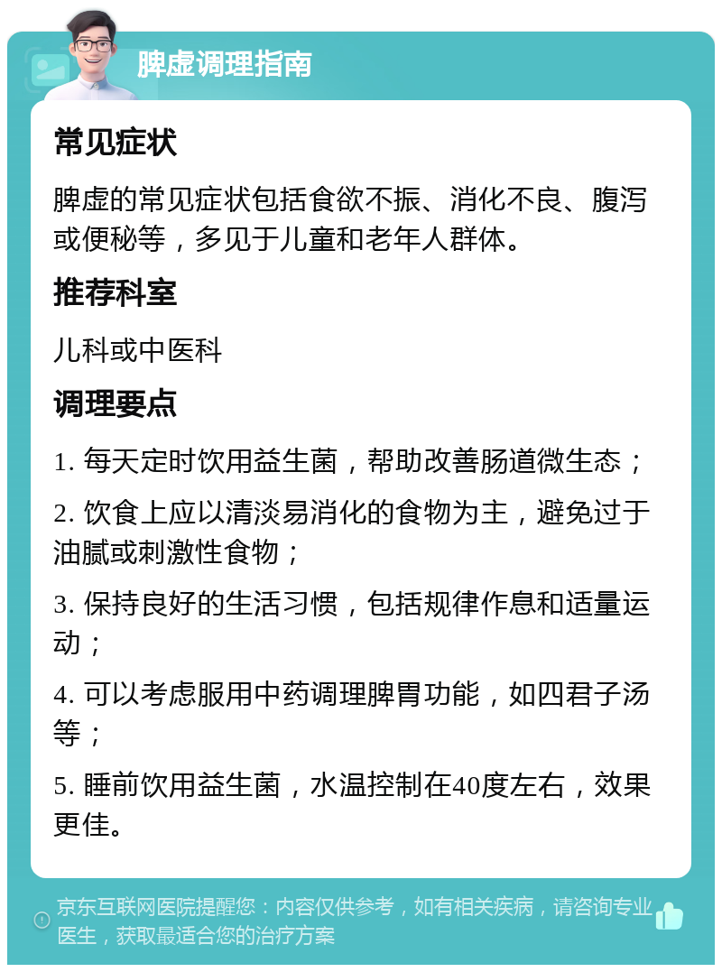 脾虚调理指南 常见症状 脾虚的常见症状包括食欲不振、消化不良、腹泻或便秘等，多见于儿童和老年人群体。 推荐科室 儿科或中医科 调理要点 1. 每天定时饮用益生菌，帮助改善肠道微生态； 2. 饮食上应以清淡易消化的食物为主，避免过于油腻或刺激性食物； 3. 保持良好的生活习惯，包括规律作息和适量运动； 4. 可以考虑服用中药调理脾胃功能，如四君子汤等； 5. 睡前饮用益生菌，水温控制在40度左右，效果更佳。