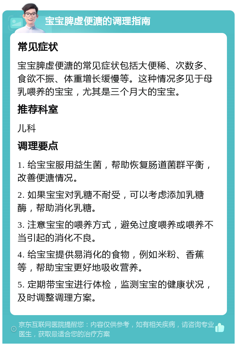 宝宝脾虚便溏的调理指南 常见症状 宝宝脾虚便溏的常见症状包括大便稀、次数多、食欲不振、体重增长缓慢等。这种情况多见于母乳喂养的宝宝，尤其是三个月大的宝宝。 推荐科室 儿科 调理要点 1. 给宝宝服用益生菌，帮助恢复肠道菌群平衡，改善便溏情况。 2. 如果宝宝对乳糖不耐受，可以考虑添加乳糖酶，帮助消化乳糖。 3. 注意宝宝的喂养方式，避免过度喂养或喂养不当引起的消化不良。 4. 给宝宝提供易消化的食物，例如米粉、香蕉等，帮助宝宝更好地吸收营养。 5. 定期带宝宝进行体检，监测宝宝的健康状况，及时调整调理方案。