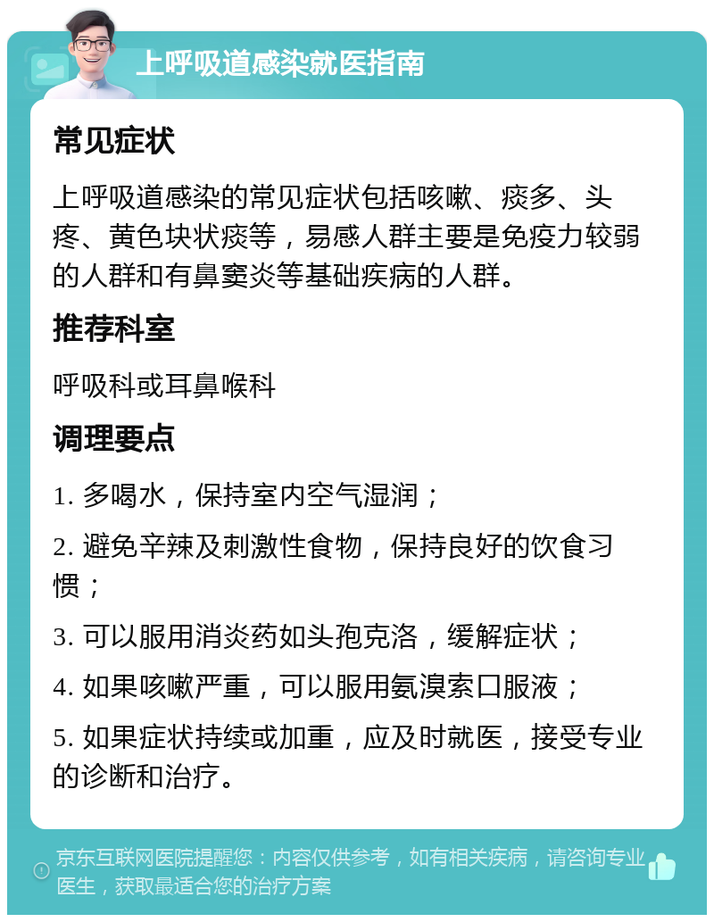 上呼吸道感染就医指南 常见症状 上呼吸道感染的常见症状包括咳嗽、痰多、头疼、黄色块状痰等，易感人群主要是免疫力较弱的人群和有鼻窦炎等基础疾病的人群。 推荐科室 呼吸科或耳鼻喉科 调理要点 1. 多喝水，保持室内空气湿润； 2. 避免辛辣及刺激性食物，保持良好的饮食习惯； 3. 可以服用消炎药如头孢克洛，缓解症状； 4. 如果咳嗽严重，可以服用氨溴索口服液； 5. 如果症状持续或加重，应及时就医，接受专业的诊断和治疗。