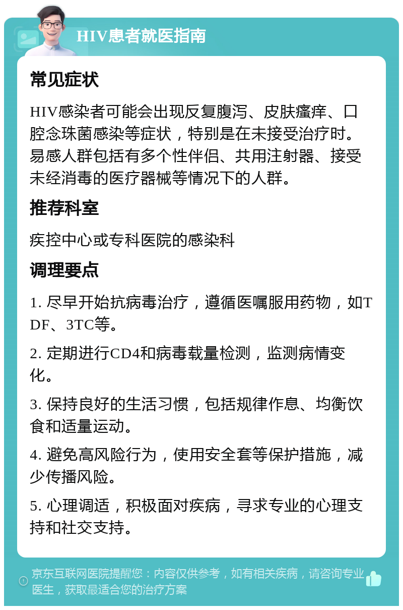 HIV患者就医指南 常见症状 HIV感染者可能会出现反复腹泻、皮肤瘙痒、口腔念珠菌感染等症状，特别是在未接受治疗时。易感人群包括有多个性伴侣、共用注射器、接受未经消毒的医疗器械等情况下的人群。 推荐科室 疾控中心或专科医院的感染科 调理要点 1. 尽早开始抗病毒治疗，遵循医嘱服用药物，如TDF、3TC等。 2. 定期进行CD4和病毒载量检测，监测病情变化。 3. 保持良好的生活习惯，包括规律作息、均衡饮食和适量运动。 4. 避免高风险行为，使用安全套等保护措施，减少传播风险。 5. 心理调适，积极面对疾病，寻求专业的心理支持和社交支持。