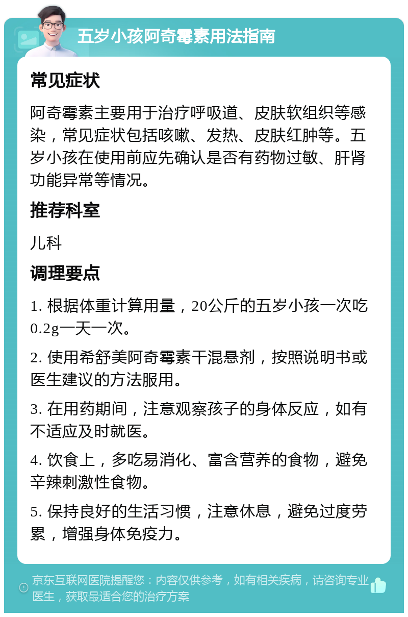 五岁小孩阿奇霉素用法指南 常见症状 阿奇霉素主要用于治疗呼吸道、皮肤软组织等感染，常见症状包括咳嗽、发热、皮肤红肿等。五岁小孩在使用前应先确认是否有药物过敏、肝肾功能异常等情况。 推荐科室 儿科 调理要点 1. 根据体重计算用量，20公斤的五岁小孩一次吃0.2g一天一次。 2. 使用希舒美阿奇霉素干混悬剂，按照说明书或医生建议的方法服用。 3. 在用药期间，注意观察孩子的身体反应，如有不适应及时就医。 4. 饮食上，多吃易消化、富含营养的食物，避免辛辣刺激性食物。 5. 保持良好的生活习惯，注意休息，避免过度劳累，增强身体免疫力。