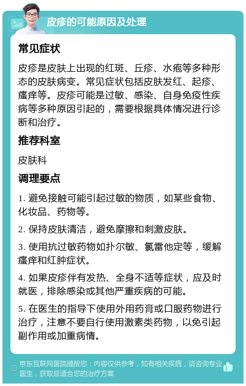 皮疹的可能原因及处理 常见症状 皮疹是皮肤上出现的红斑、丘疹、水疱等多种形态的皮肤病变。常见症状包括皮肤发红、起疹、瘙痒等。皮疹可能是过敏、感染、自身免疫性疾病等多种原因引起的，需要根据具体情况进行诊断和治疗。 推荐科室 皮肤科 调理要点 1. 避免接触可能引起过敏的物质，如某些食物、化妆品、药物等。 2. 保持皮肤清洁，避免摩擦和刺激皮肤。 3. 使用抗过敏药物如扑尔敏、氯雷他定等，缓解瘙痒和红肿症状。 4. 如果皮疹伴有发热、全身不适等症状，应及时就医，排除感染或其他严重疾病的可能。 5. 在医生的指导下使用外用药膏或口服药物进行治疗，注意不要自行使用激素类药物，以免引起副作用或加重病情。