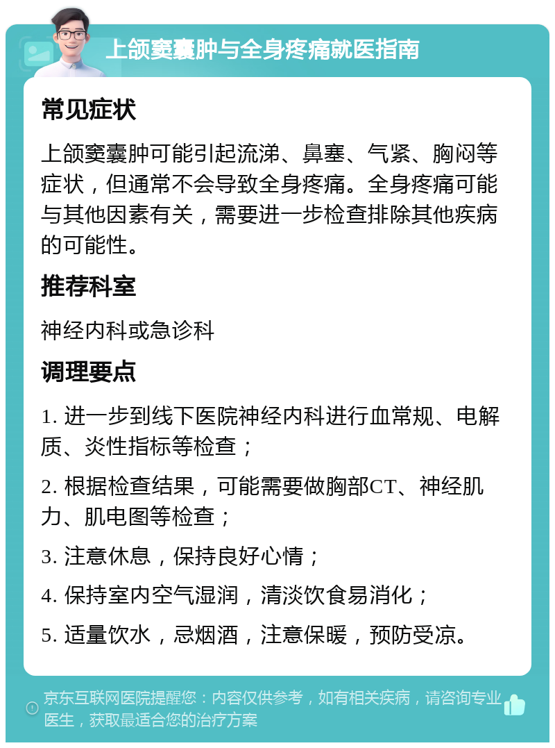 上颌窦囊肿与全身疼痛就医指南 常见症状 上颌窦囊肿可能引起流涕、鼻塞、气紧、胸闷等症状，但通常不会导致全身疼痛。全身疼痛可能与其他因素有关，需要进一步检查排除其他疾病的可能性。 推荐科室 神经内科或急诊科 调理要点 1. 进一步到线下医院神经内科进行血常规、电解质、炎性指标等检查； 2. 根据检查结果，可能需要做胸部CT、神经肌力、肌电图等检查； 3. 注意休息，保持良好心情； 4. 保持室内空气湿润，清淡饮食易消化； 5. 适量饮水，忌烟酒，注意保暖，预防受凉。