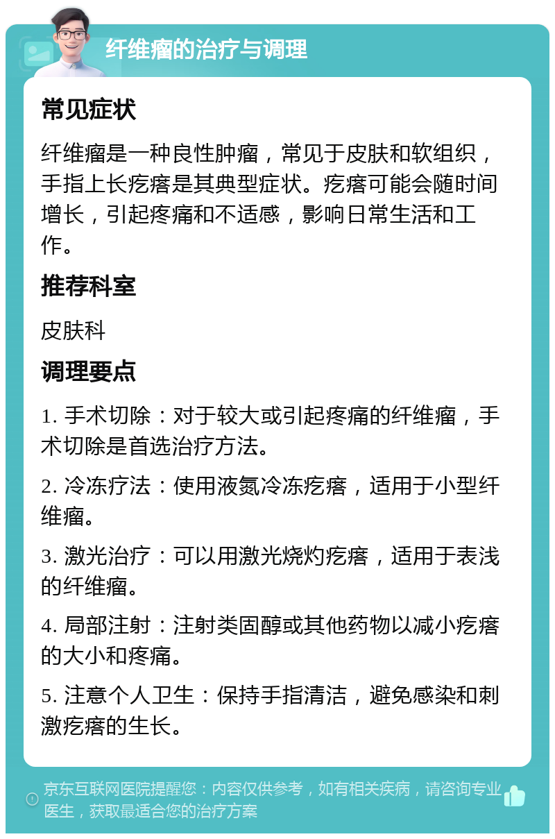 纤维瘤的治疗与调理 常见症状 纤维瘤是一种良性肿瘤，常见于皮肤和软组织，手指上长疙瘩是其典型症状。疙瘩可能会随时间增长，引起疼痛和不适感，影响日常生活和工作。 推荐科室 皮肤科 调理要点 1. 手术切除：对于较大或引起疼痛的纤维瘤，手术切除是首选治疗方法。 2. 冷冻疗法：使用液氮冷冻疙瘩，适用于小型纤维瘤。 3. 激光治疗：可以用激光烧灼疙瘩，适用于表浅的纤维瘤。 4. 局部注射：注射类固醇或其他药物以减小疙瘩的大小和疼痛。 5. 注意个人卫生：保持手指清洁，避免感染和刺激疙瘩的生长。