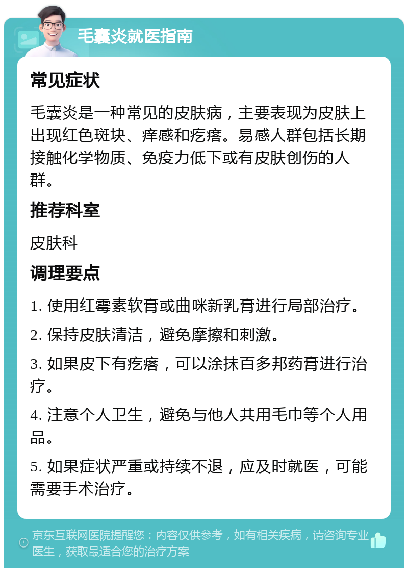 毛囊炎就医指南 常见症状 毛囊炎是一种常见的皮肤病，主要表现为皮肤上出现红色斑块、痒感和疙瘩。易感人群包括长期接触化学物质、免疫力低下或有皮肤创伤的人群。 推荐科室 皮肤科 调理要点 1. 使用红霉素软膏或曲咪新乳膏进行局部治疗。 2. 保持皮肤清洁，避免摩擦和刺激。 3. 如果皮下有疙瘩，可以涂抹百多邦药膏进行治疗。 4. 注意个人卫生，避免与他人共用毛巾等个人用品。 5. 如果症状严重或持续不退，应及时就医，可能需要手术治疗。