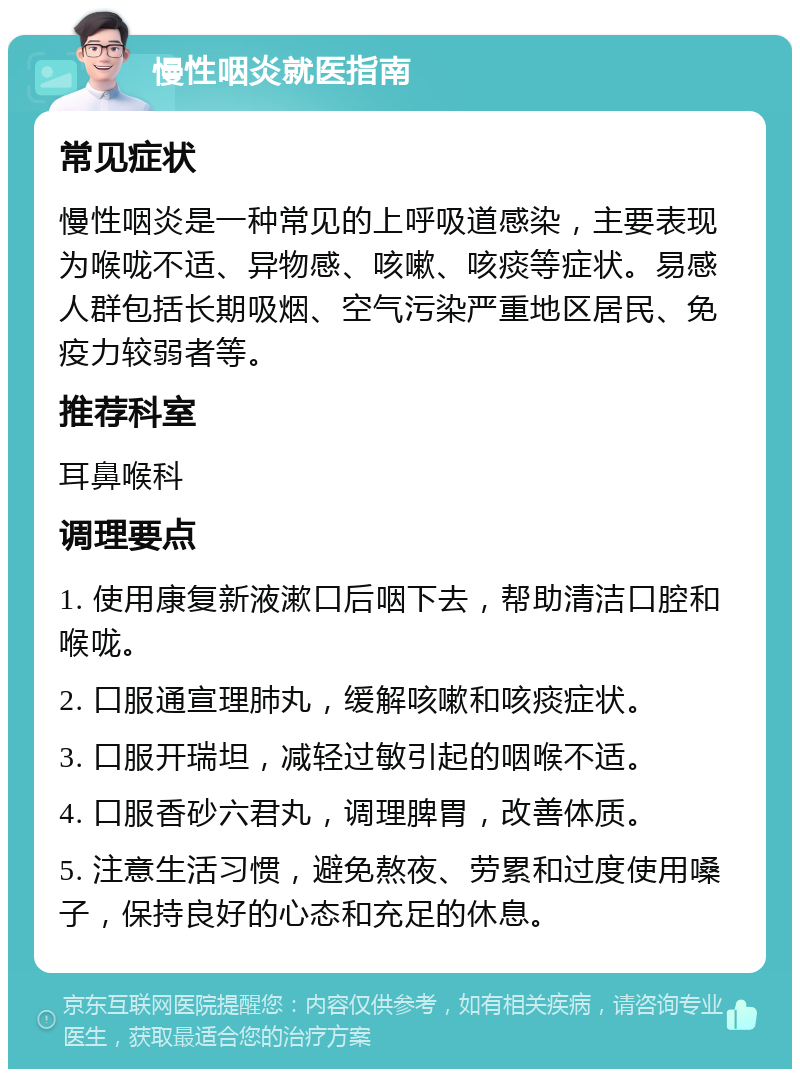 慢性咽炎就医指南 常见症状 慢性咽炎是一种常见的上呼吸道感染，主要表现为喉咙不适、异物感、咳嗽、咳痰等症状。易感人群包括长期吸烟、空气污染严重地区居民、免疫力较弱者等。 推荐科室 耳鼻喉科 调理要点 1. 使用康复新液漱口后咽下去，帮助清洁口腔和喉咙。 2. 口服通宣理肺丸，缓解咳嗽和咳痰症状。 3. 口服开瑞坦，减轻过敏引起的咽喉不适。 4. 口服香砂六君丸，调理脾胃，改善体质。 5. 注意生活习惯，避免熬夜、劳累和过度使用嗓子，保持良好的心态和充足的休息。