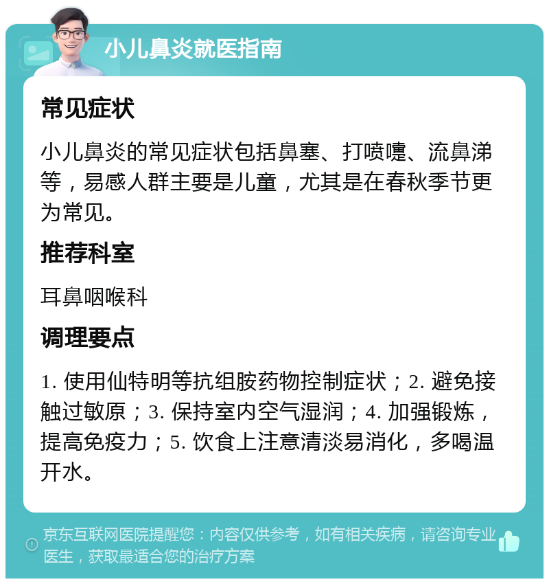 小儿鼻炎就医指南 常见症状 小儿鼻炎的常见症状包括鼻塞、打喷嚏、流鼻涕等，易感人群主要是儿童，尤其是在春秋季节更为常见。 推荐科室 耳鼻咽喉科 调理要点 1. 使用仙特明等抗组胺药物控制症状；2. 避免接触过敏原；3. 保持室内空气湿润；4. 加强锻炼，提高免疫力；5. 饮食上注意清淡易消化，多喝温开水。