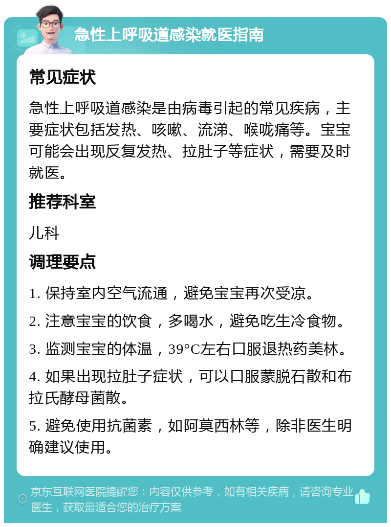 急性上呼吸道感染就医指南 常见症状 急性上呼吸道感染是由病毒引起的常见疾病，主要症状包括发热、咳嗽、流涕、喉咙痛等。宝宝可能会出现反复发热、拉肚子等症状，需要及时就医。 推荐科室 儿科 调理要点 1. 保持室内空气流通，避免宝宝再次受凉。 2. 注意宝宝的饮食，多喝水，避免吃生冷食物。 3. 监测宝宝的体温，39°C左右口服退热药美林。 4. 如果出现拉肚子症状，可以口服蒙脱石散和布拉氏酵母菌散。 5. 避免使用抗菌素，如阿莫西林等，除非医生明确建议使用。